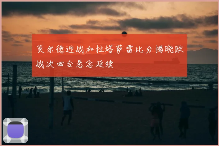 莫尔德迎战加拉塔萨雷比分揭晓欧战次回合悬念延续