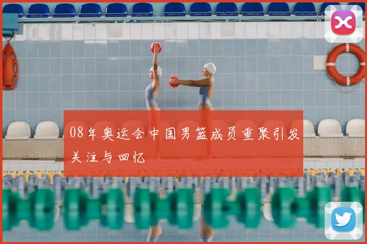 08年奥运会中国男篮成员重聚引发关注与回忆