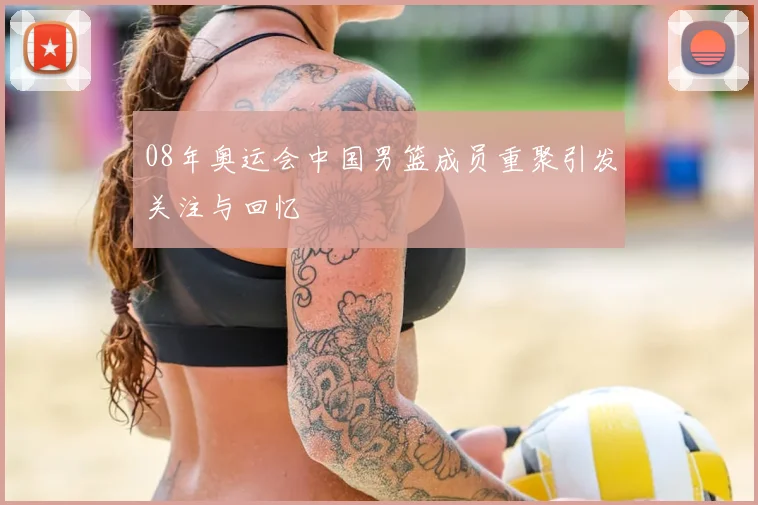 08年奥运会中国男篮成员重聚引发关注与回忆