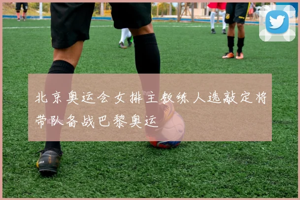 北京奥运会女排主教练人选敲定将带队备战巴黎奥运