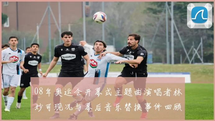 08年奥运会开幕式主题曲演唱者林妙可现况与幕后音乐替换事件回顾