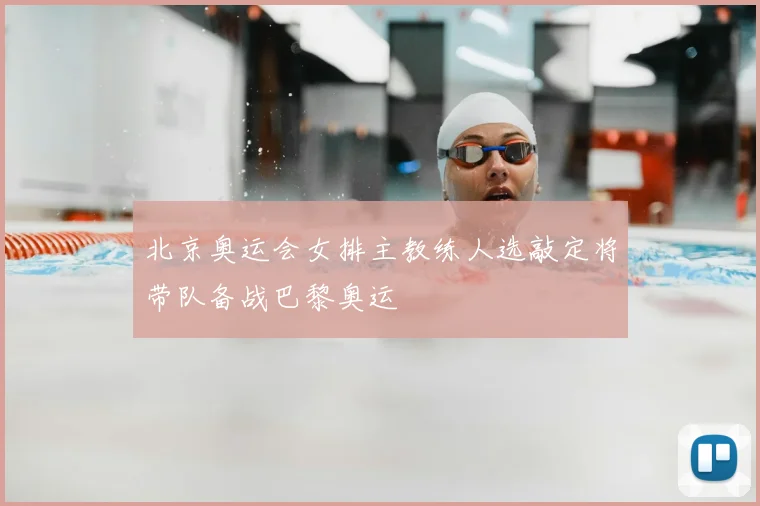 北京奥运会女排主教练人选敲定将带队备战巴黎奥运
