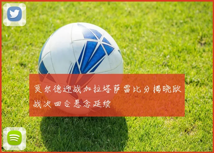 莫尔德迎战加拉塔萨雷比分揭晓欧战次回合悬念延续