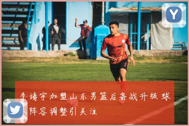 李靖宇加盟山东男篮后备战升级 球队阵容调整引关注