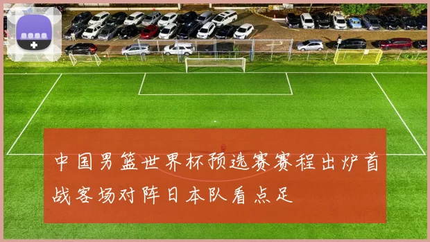 中国男篮世界杯预选赛赛程出炉首战客场对阵日本队看点足