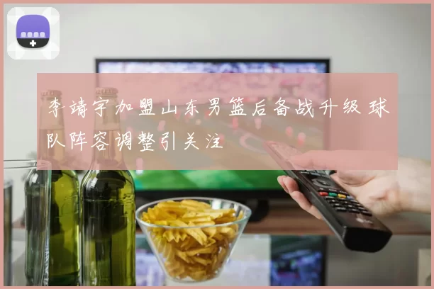 李靖宇加盟山东男篮后备战升级 球队阵容调整引关注