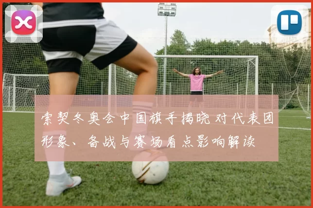 索契冬奥会中国旗手揭晓 对代表团形象、备战与赛场看点影响解读