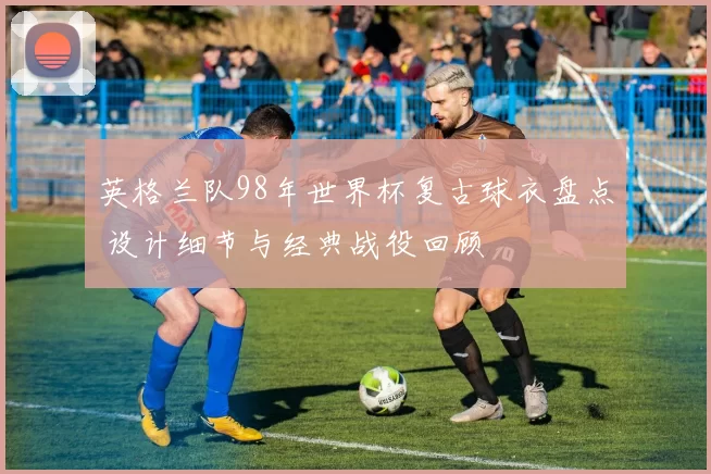 英格兰队98年世界杯复古球衣盘点 设计细节与经典战役回顾