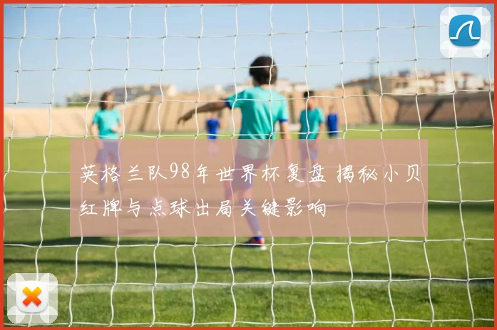 英格兰队98年世界杯复盘 揭秘小贝红牌与点球出局关键影响
